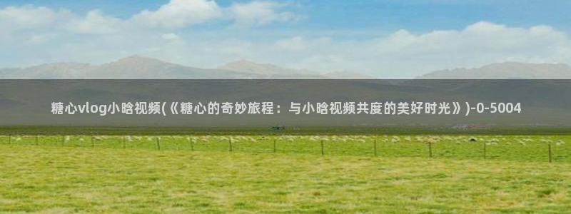 糖心vlog最新入口：糖心vlog小晗视频(《糖心的奇妙旅程：与小晗视频共度的美